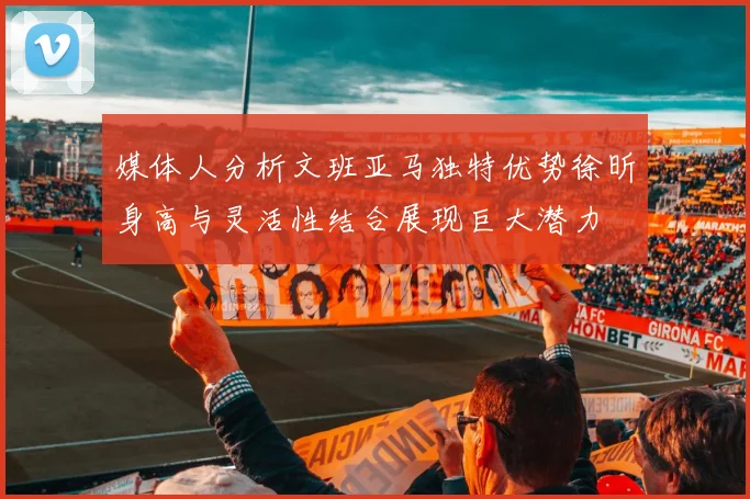 媒体人分析文班亚马独特优势徐昕身高与灵活性结合展现巨大潜力