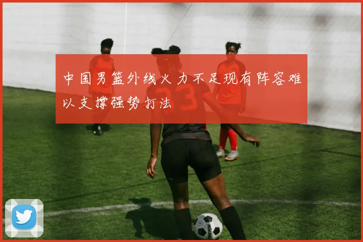 中国男篮外线火力不足现有阵容难以支撑强势打法