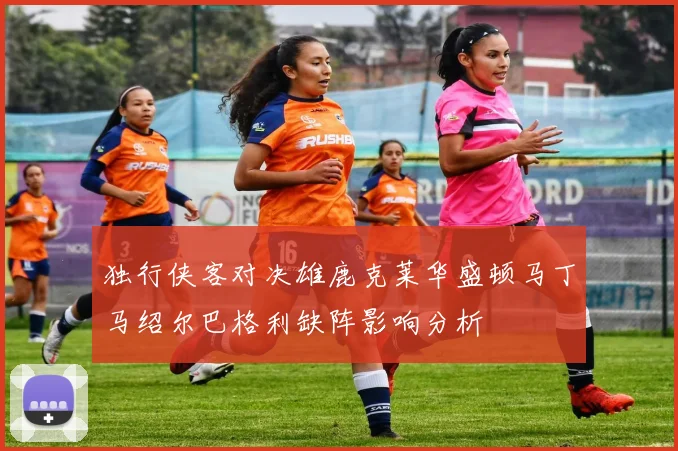 独行侠客对决雄鹿克莱华盛顿马丁马绍尔巴格利缺阵影响分析