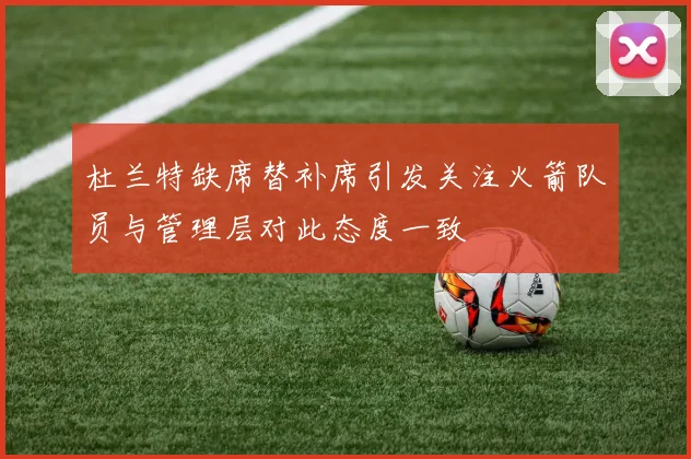 杜兰特缺席替补席引发关注火箭队员与管理层对此态度一致