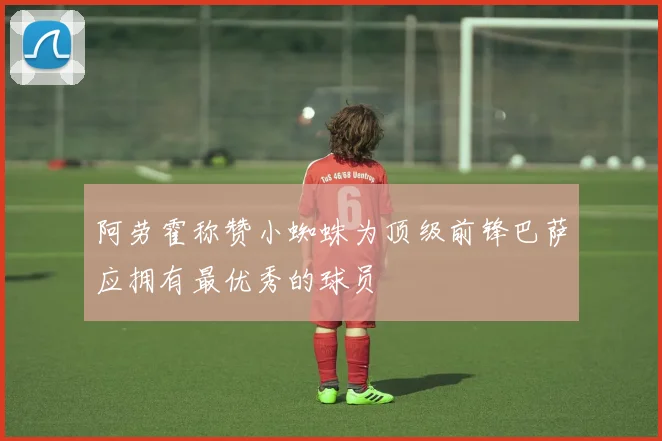 阿劳霍称赞小蜘蛛为顶级前锋巴萨应拥有最优秀的球员