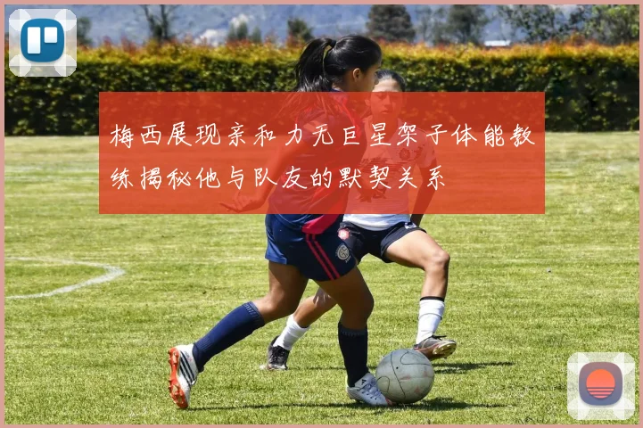 梅西展现亲和力无巨星架子体能教练揭秘他与队友的默契关系