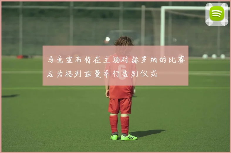马竞宣布将在主场对赫罗纳的比赛后为格列兹曼举行告别仪式