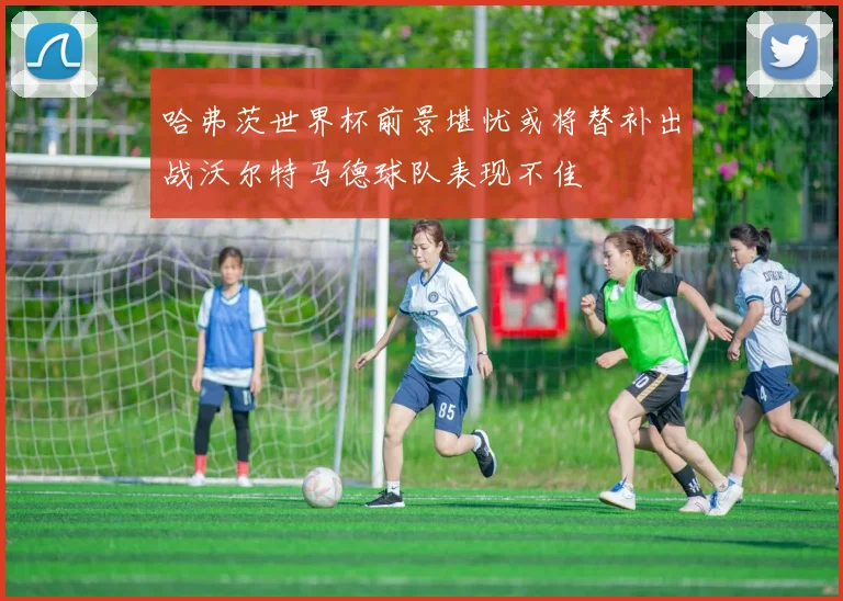 哈弗茨世界杯前景堪忧或将替补出战沃尔特马德球队表现不佳