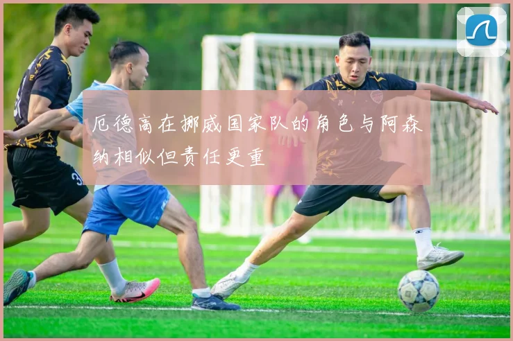 厄德高在挪威国家队的角色与阿森纳相似但责任更重