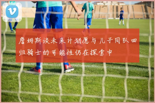 詹姆斯谈未来计划愿与儿子同队回归骑士的可能性仍在探索中