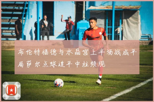 布伦特福德与水晶宫上半场战成平局萨尔点球追平中柱频现