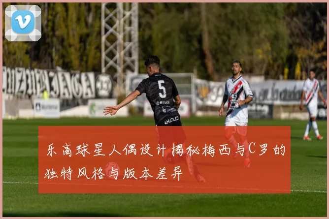 乐高球星人偶设计揭秘梅西与C罗的独特风格与版本差异