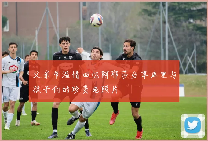 父亲节温情回忆阿耶莎分享库里与孩子们的珍贵老照片
