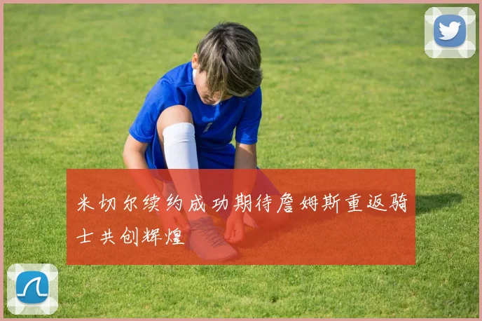 米切尔续约成功期待詹姆斯重返骑士共创辉煌