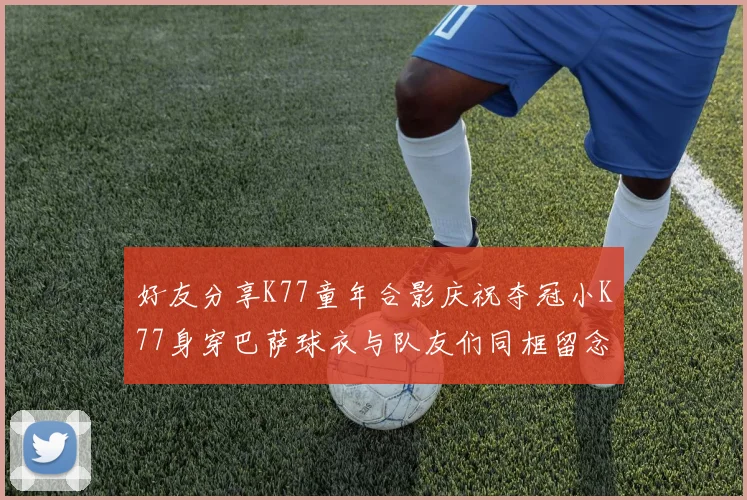 好友分享K77童年合影庆祝夺冠小K77身穿巴萨球衣与队友们同框留念