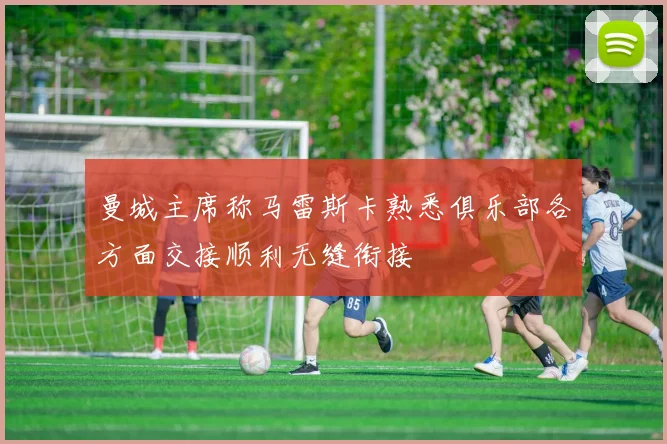 曼城主席称马雷斯卡熟悉俱乐部各方面交接顺利无缝衔接
