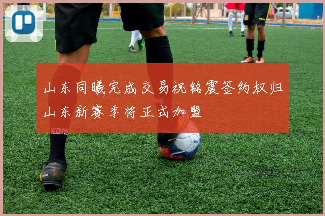 山东同曦完成交易祝铭震签约权归山东新赛季将正式加盟