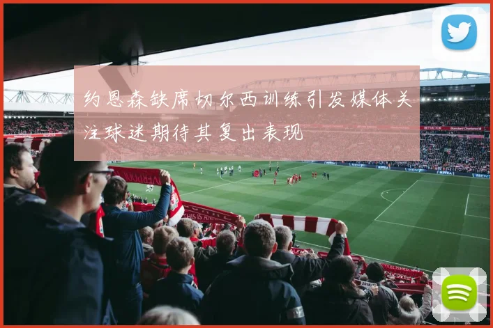 约恩森缺席切尔西训练引发媒体关注球迷期待其复出表现