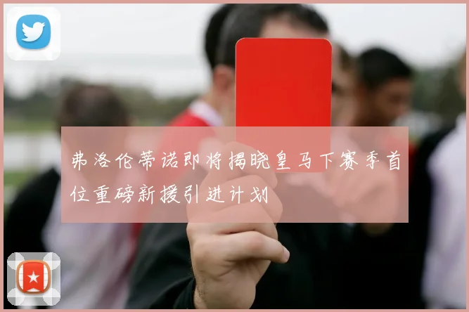 弗洛伦蒂诺即将揭晓皇马下赛季首位重磅新援引进计划