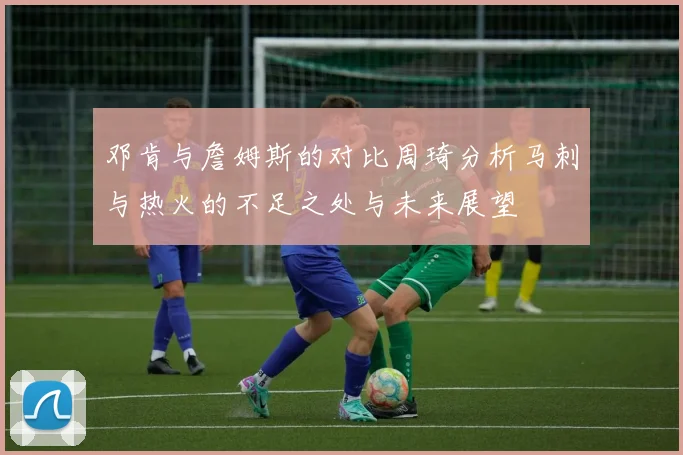 邓肯与詹姆斯的对比周琦分析马刺与热火的不足之处与未来展望