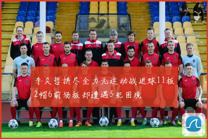 李炎哲拼尽全力无运动战进球11板2帽6前场板却遭遇5犯困境