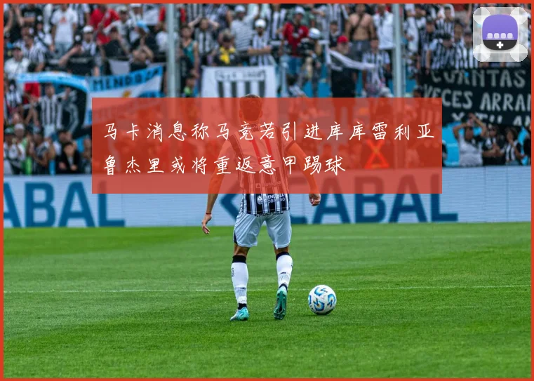 马卡消息称马竞若引进库库雷利亚鲁杰里或将重返意甲踢球