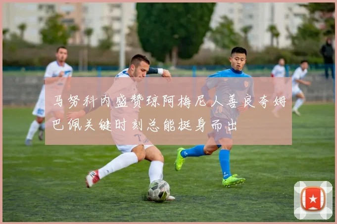 马努科内盛赞琼阿梅尼人善良夸姆巴佩关键时刻总能挺身而出