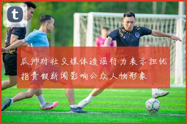 瓜帅对社交媒体造谣行为表示担忧指责假新闻影响公众人物形象
