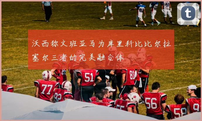 沃西称文班亚马为库里科比比尔拉塞尔三者的完美融合体
