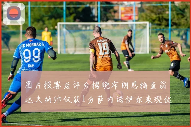 图片报赛后评分揭晓布朗恩梅查翁达夫纳帅仅获1分萨内诺伊尔表现优异获3分