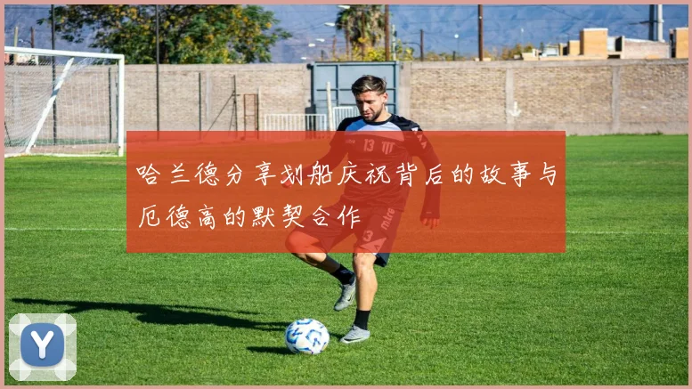 哈兰德分享划船庆祝背后的故事与厄德高的默契合作