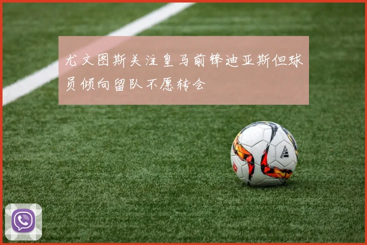 尤文图斯关注皇马前锋迪亚斯但球员倾向留队不愿转会