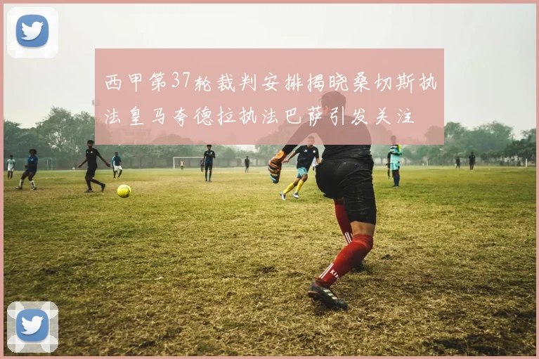 西甲第37轮裁判安排揭晓桑切斯执法皇马夸德拉执法巴萨引发关注